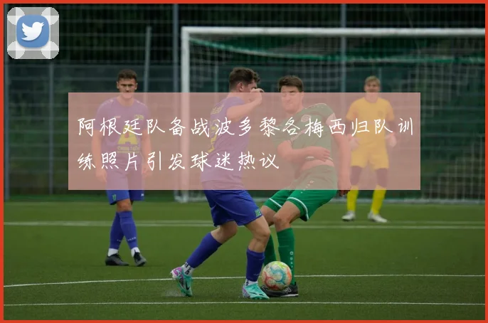 阿根廷队备战波多黎各梅西归队训练照片引发球迷热议