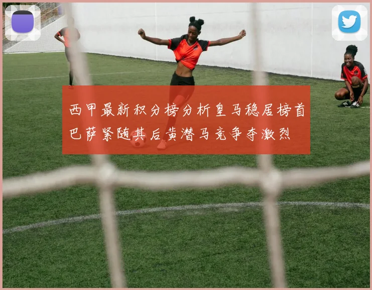 西甲最新积分榜分析皇马稳居榜首巴萨紧随其后黄潜马竞争夺激烈