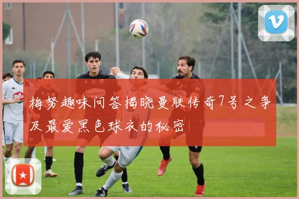 梅努趣味问答揭晓曼联传奇7号之争及最爱黑色球衣的秘密