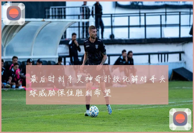 最后时刻李昊神奇扑救化解对手头球威胁保住胜利希望