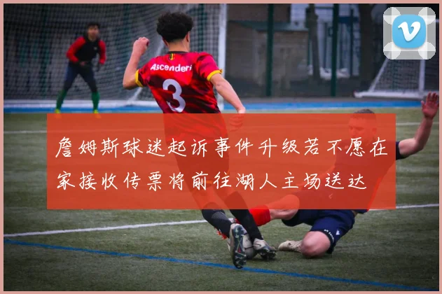 詹姆斯球迷起诉事件升级若不愿在家接收传票将前往湖人主场送达